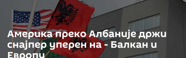Америка преко Албаније држи снајпер уперен на - Балкан и Европу