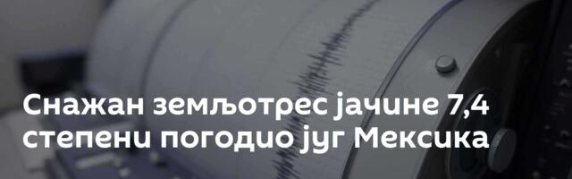 Снажан земљотрес јачине 7,4 степени погодио југ Мексика