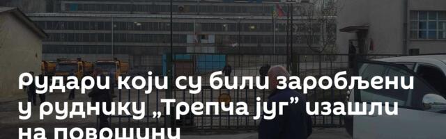 Рудари који су били заробљени у руднику „Трепча југ” изашли на површину