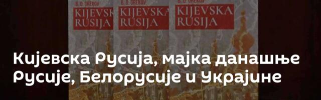 Кијевска Русија, мајка данашње Русије, Белорусије и Украјине
