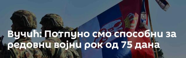Вучић: Потпуно смо способни за редовни војни рок од 75 дана
