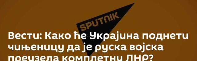Вести: Како ће Украјина поднети чињеницу да је руска војска преузела комплетну ЛНР? /видео/