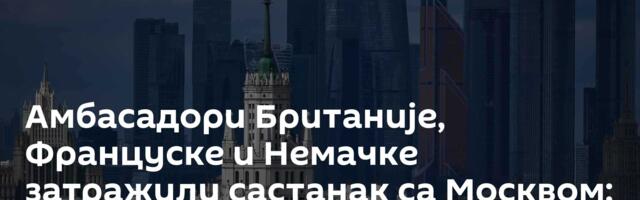 Амбасадори Британије, Француске и Немачке затражили састанак са Москвом: Саслушаћемо их
