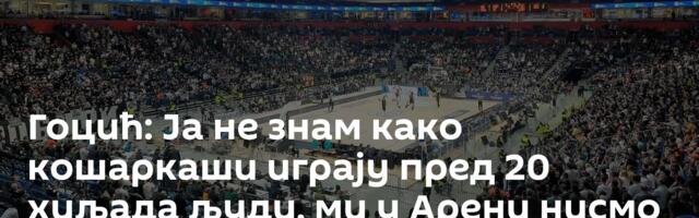 Гоцић: Ја не знам како кошаркаши играју пред 20 хиљада људи, ми у Арени нисмо чули своје мисли