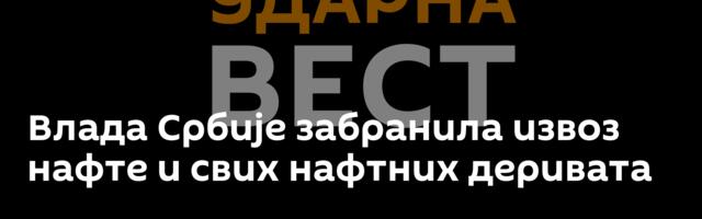 Влада Србије забранила извоз нафте и свих нафтних деривата
