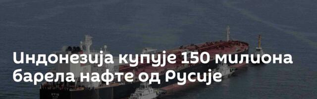 Индонезија купује 150 милиона барела нафте од Русије