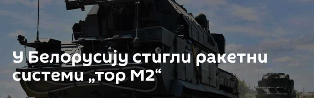 У Белорусију стигли ракетни системи „тор М2“