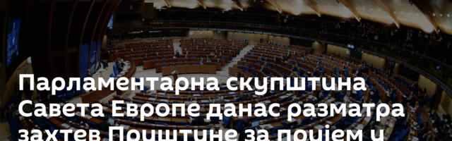 Парламентарна скупштина Савета Европе данас разматра захтев Приштине за пријем у чланство