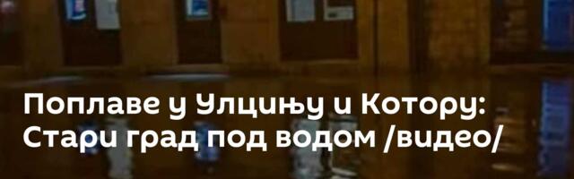 Поплаве у Улцињу и Котору: Стари град под водом /видео/