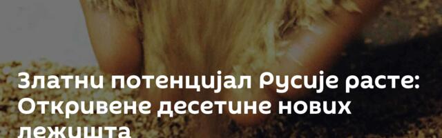Златни потенцијал Русије расте: Откривене десетине нових лежишта