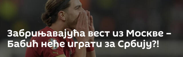 Забрињавајућа вест из Москве – Бабић неће играти за Србију?!