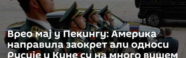 Врео мај у Пекингу: Америка направила заокрет али односи Русије и Кине су на много вишем нивоу