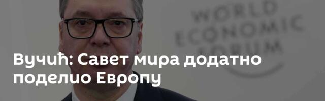 Вучић: Савет мира додатно поделио Европу