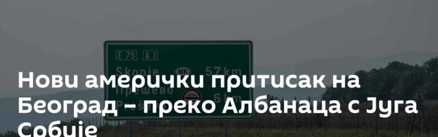 Нови амерички притисак на Београд – преко Албанаца с Југа Србије
