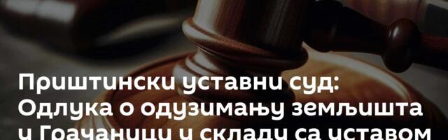 Приштински уставни суд: Одлука о одузимању земљишта у Грачаници у складу са уставом