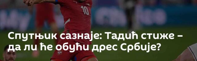 Спутњик сазнаје: Тадић стиже – да ли ће обући дрес Србије?
