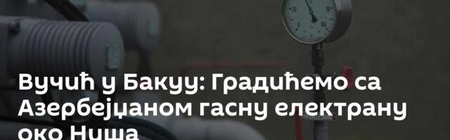 Вучић у Бакуу: Градићемо са Азербејџаном гасну електрану око Ниша