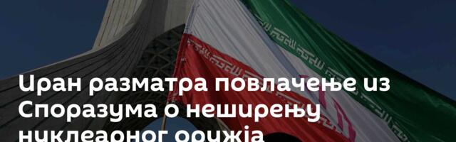 Иран разматра повлачење из Споразума о неширењу нуклеарног оружја