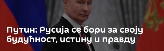 Путин: Русија се бори за своју будућност, истину и правду
