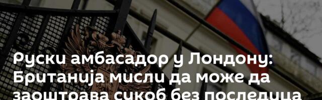 Руски амбасадор у Лондону: Британија мисли да може да заоштрава сукоб без последица — опасна заблуда