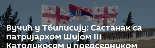 Вучић у Тбилисију: Састанак са патријархом Шијом III Католикосом и председником Грузије