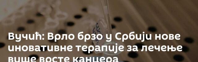 Вучић: Врло брзо у Србији нове иновативне терапије за лечење више врсте канцера