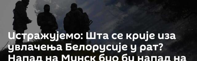 Истражујемо: Шта се крије иза увлачења Белорусије у рат? Напад на Минск био би напад на – Москву