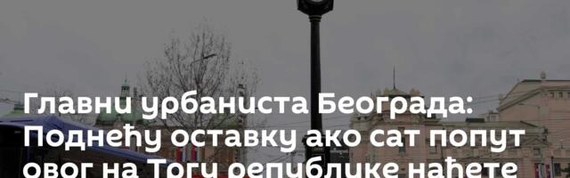 Главни урбаниста Београда: Поднећу оставку ако сат попут овог на Тргу републике нађете на „Алибаби“