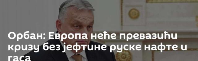 Орбан: Европа неће превазићи кризу без јефтине руске нафте и гаса