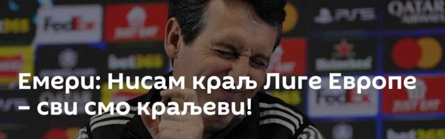 Емери: Нисам краљ Лиге Европе – сви смо краљеви!