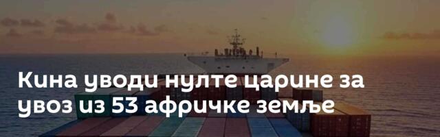 Кина уводи нулте царине за увоз из 53 афричке земље