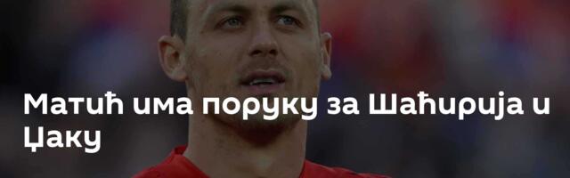 Матић има поруку за Шаћирија и Џаку