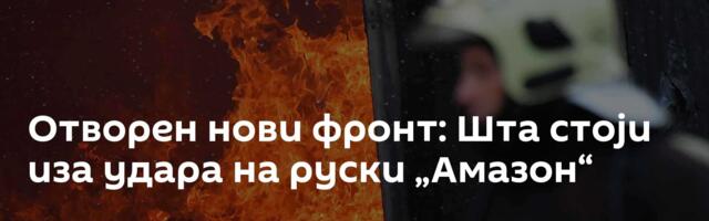 Отворен нови фронт: Шта стоји иза удара на руски „Амазон“