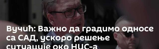 Вучић: Важно да градимо односе са САД, ускоро решење ситуације око НИС-а