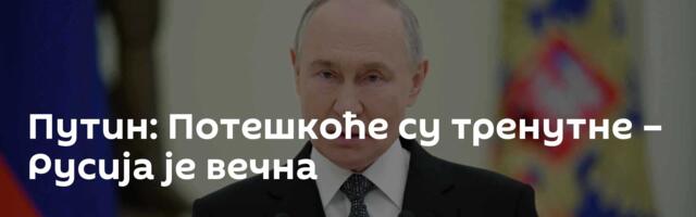 Путин: Потешкоће су тренутне – Русија је вечна