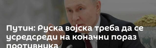 Путин: Руска војска треба да се усредсреди на коначни пораз противника