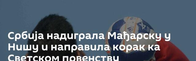 Србија надиграла Мађарску у Нишу и направила корак ка Светском првенству