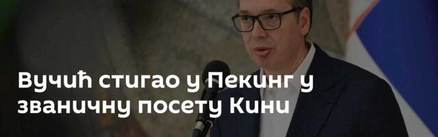Вучић стигао у Пекинг у званичну посету Кини