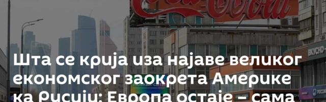 Шта се крија иза најаве великог економског заокрета Америке ка Русији: Европа остаје – сама
