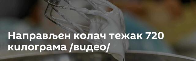 Направљен колач тежак 720 килограма /видео/