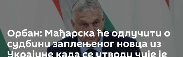 Орбан: Мађарска ће одлучити о судбини заплењеног новца из Украјине када се утврди чије је