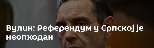 Вулин: Референдум у Српској је неопходан