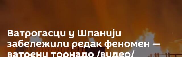 Ватрогасци у Шпанији забележили редак феномен — ватрени торнадо /видео/