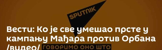 Вести: Ко је све умешао прсте у кампању Мађара против Орбана /видео/