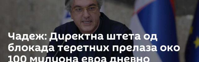 Чадеж: Директна штета од блокада теретних прелаза око 100 милиона евра дневно