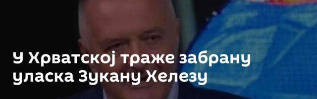 У Хрватској траже забрану уласка Зукану Хелезу