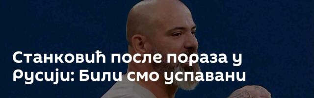 Станковић после пораза у Русији: Били смо успавани