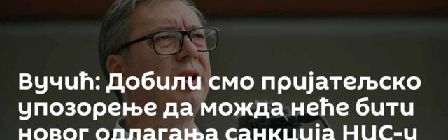 Вучић: Добили смо пријатељско упозорење да можда неће бити новог одлагања санкција НИС-у