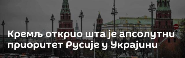Кремљ открио шта је апсолутни приоритет Русије у Украјини