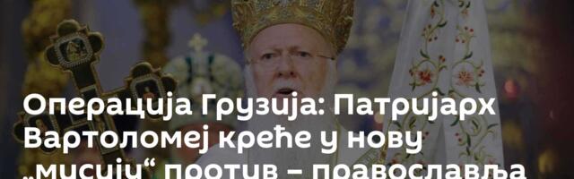 Операција Грузија: Патријарх Вартоломеј креће у нову „мисију“ против – православља